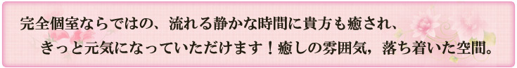 完全個室ならではの、流れる静かな時間に貴方も癒され、きっと元気になっていただけます！